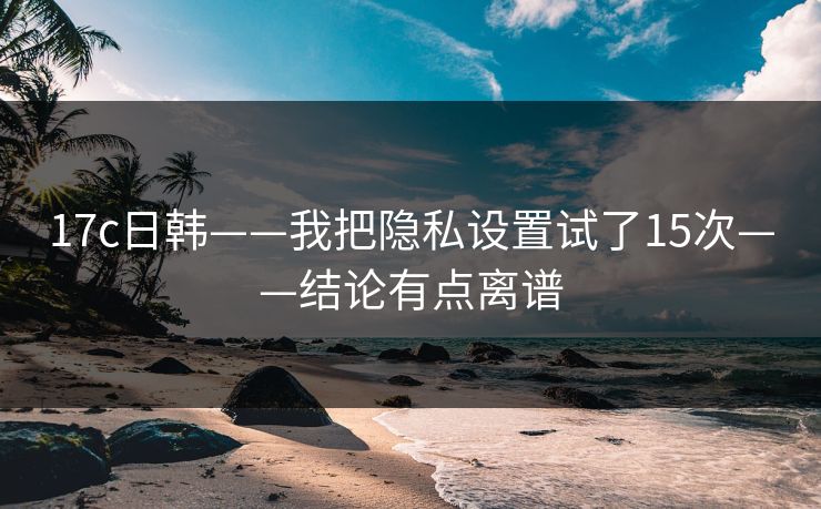17c日韩——我把隐私设置试了15次——结论有点离谱