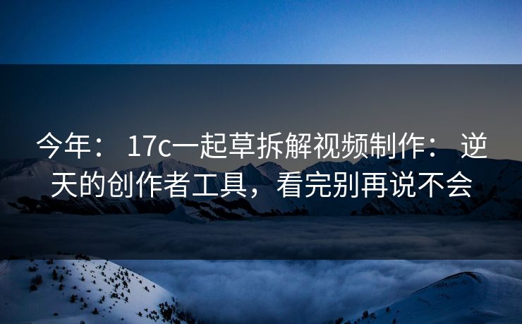 今年： 17c一起草拆解视频制作： 逆天的创作者工具，看完别再说不会